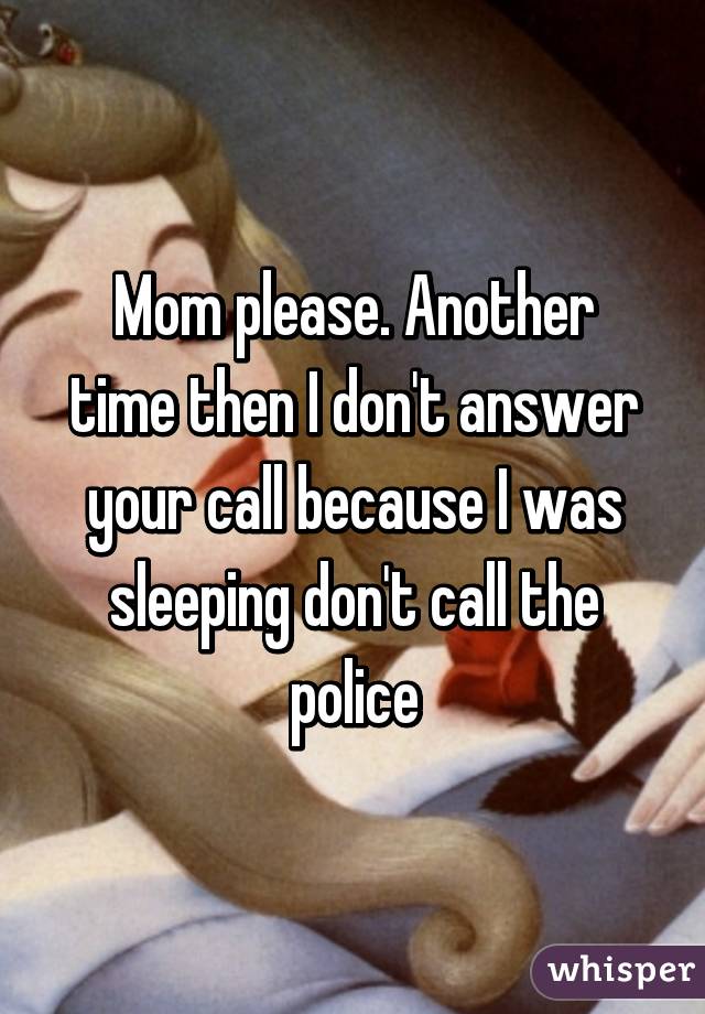 Mom please. Another time then I don't answer your call because I was sleeping don't call the police