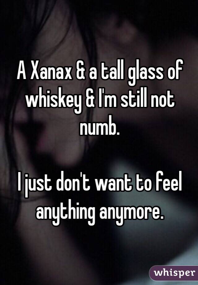 A Xanax & a tall glass of whiskey & I'm still not numb. 

I just don't want to feel anything anymore. 