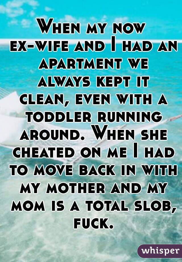 When my now ex-wife and I had an apartment we always kept it clean, even with a toddler running around. When she cheated on me I had to move back in with my mother and my mom is a total slob, fuck.