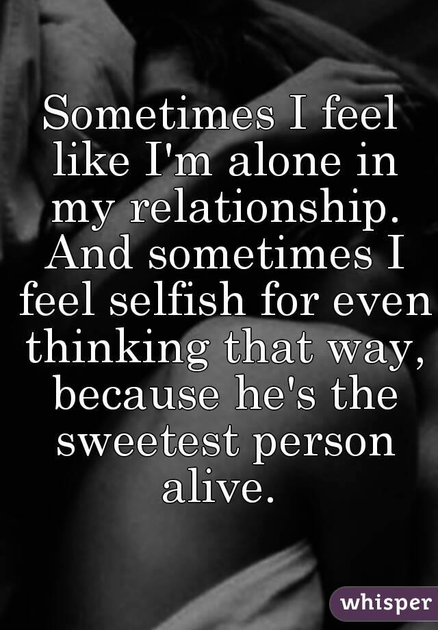 Sometimes I feel like I'm alone in my relationship. And sometimes I feel selfish for even thinking that way, because he's the sweetest person alive. 