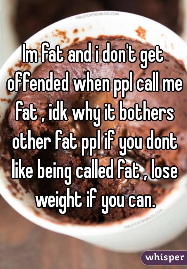 Im fat and i don't get offended when ppl call me fat , idk why it bothers other fat ppl if you dont like being called fat , lose weight if you can.