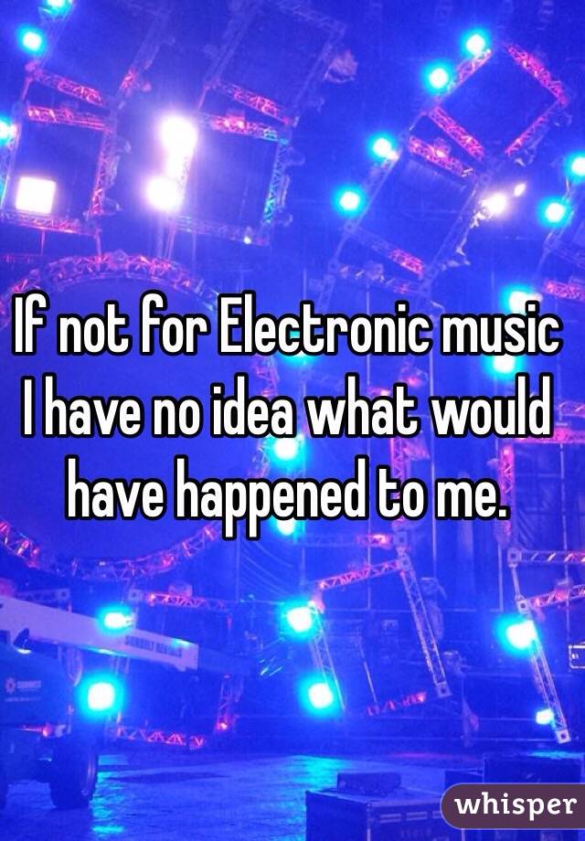 If not for Electronic music I have no idea what would have happened to me. 