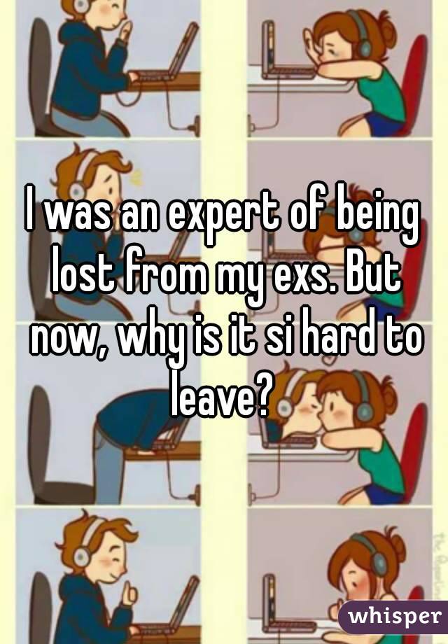 I was an expert of being lost from my exs. But now, why is it si hard to leave? 