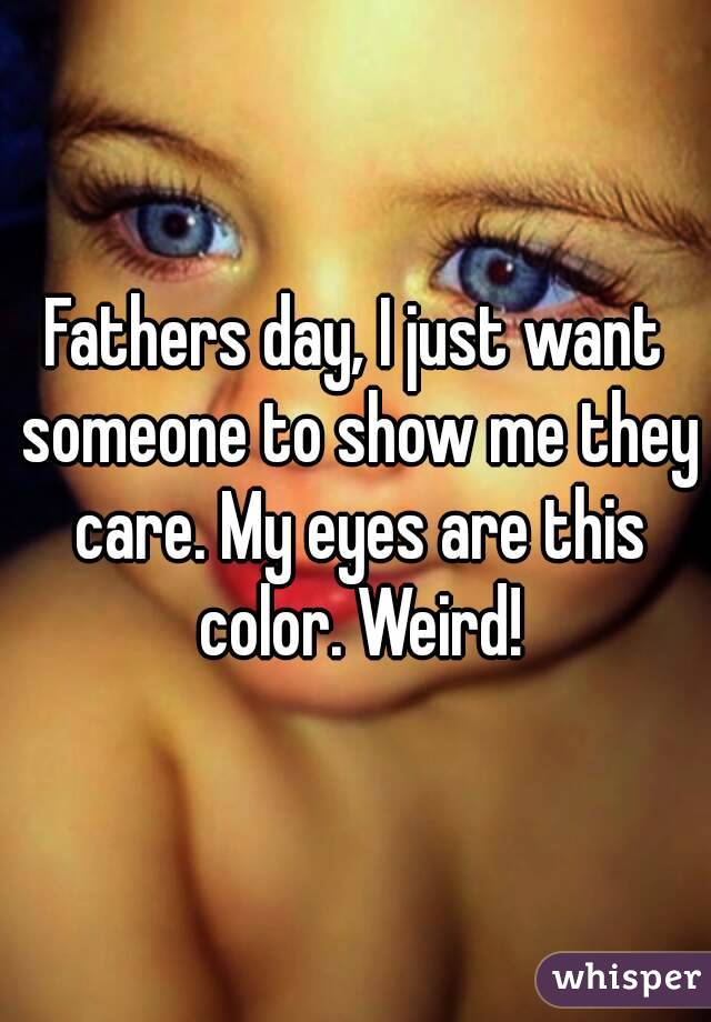 Fathers day, I just want someone to show me they care. My eyes are this color. Weird!