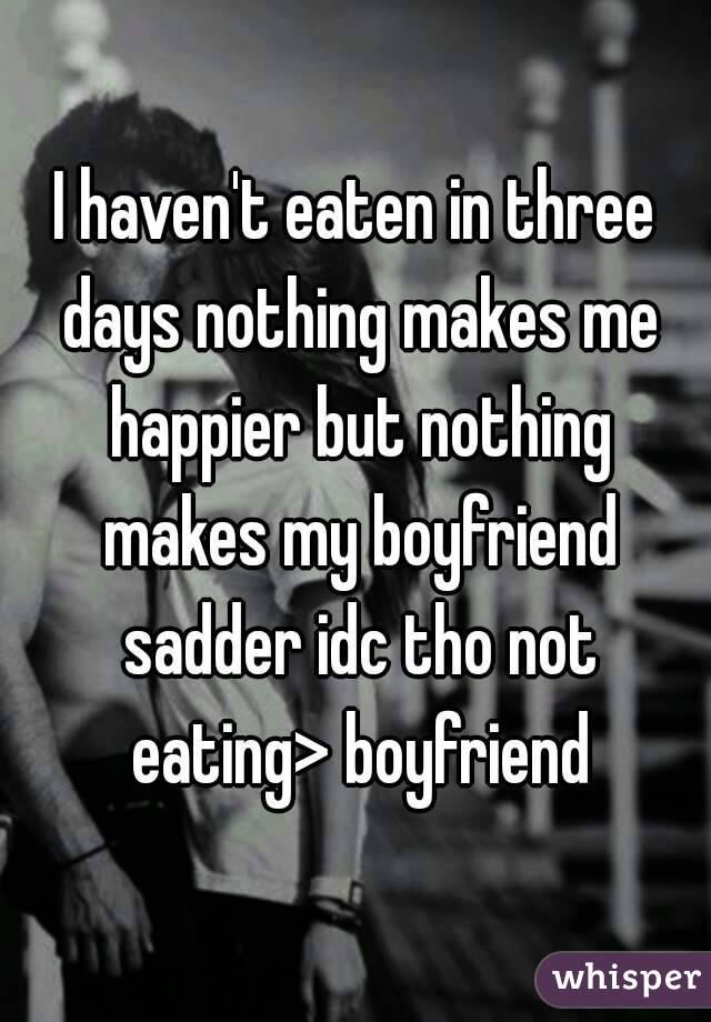 I haven't eaten in three days nothing makes me happier but nothing makes my boyfriend sadder idc tho not eating> boyfriend