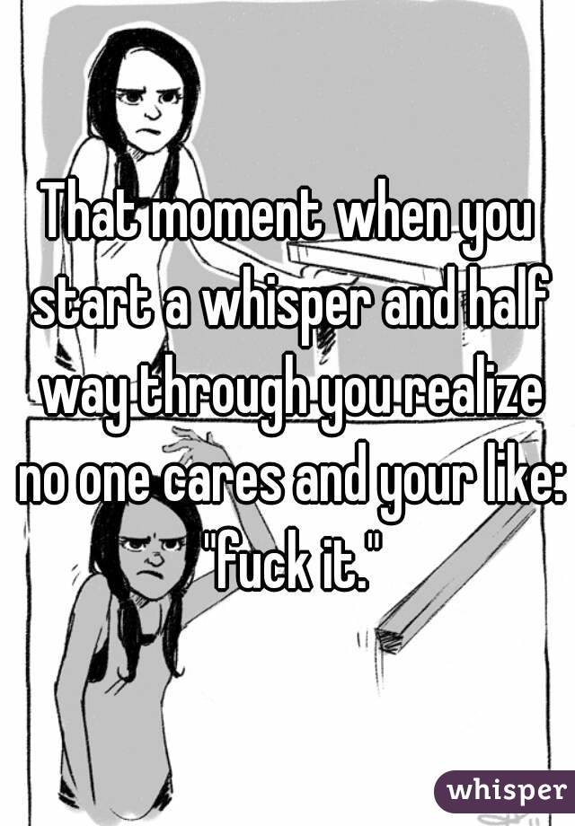 That moment when you start a whisper and half way through you realize no one cares and your like: "fuck it."