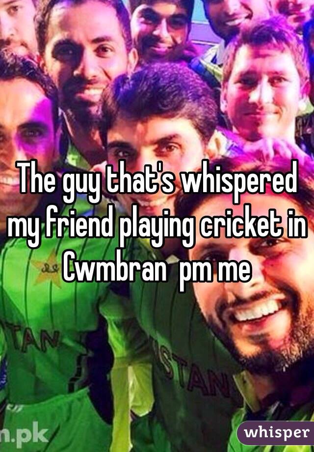 The guy that's whispered my friend playing cricket in Cwmbran  pm me