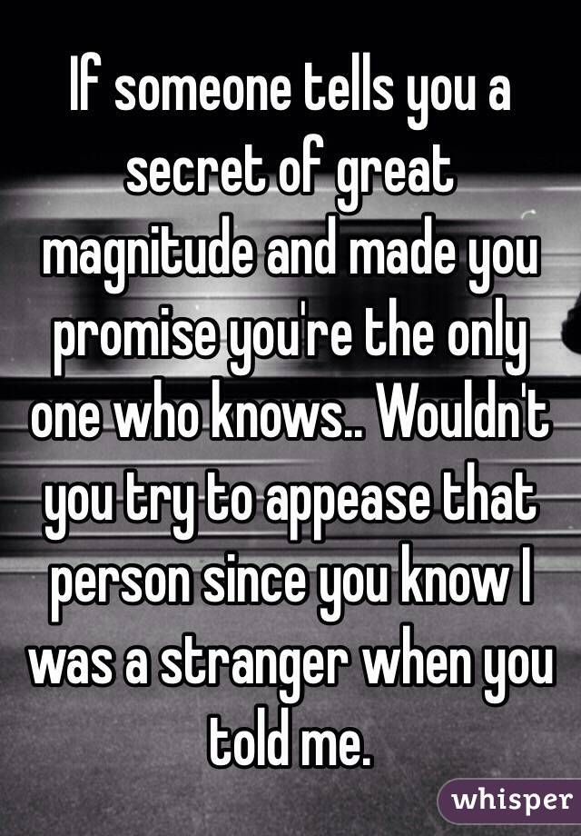 If someone tells you a secret of great magnitude and made you promise you're the only one who knows.. Wouldn't you try to appease that person since you know I was a stranger when you told me. 