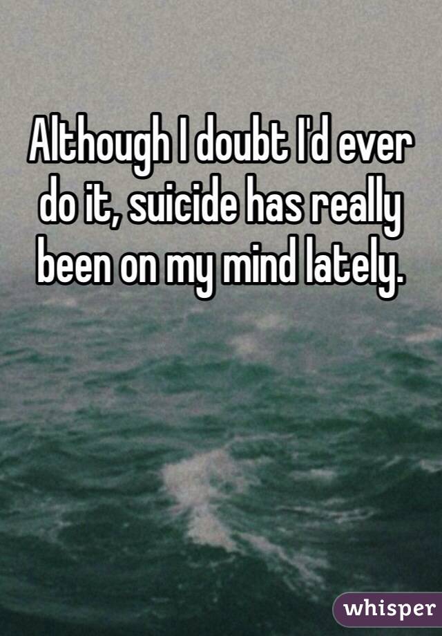 Although I doubt I'd ever do it, suicide has really been on my mind lately. 