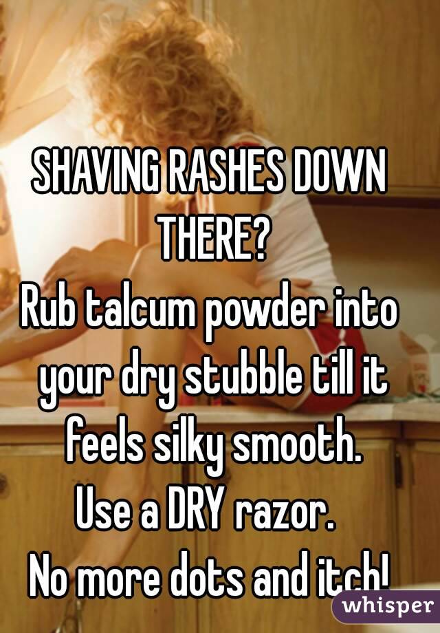 SHAVING RASHES DOWN THERE?
Rub talcum powder into your dry stubble till it feels silky smooth.
Use a DRY razor. 
No more dots and itch!