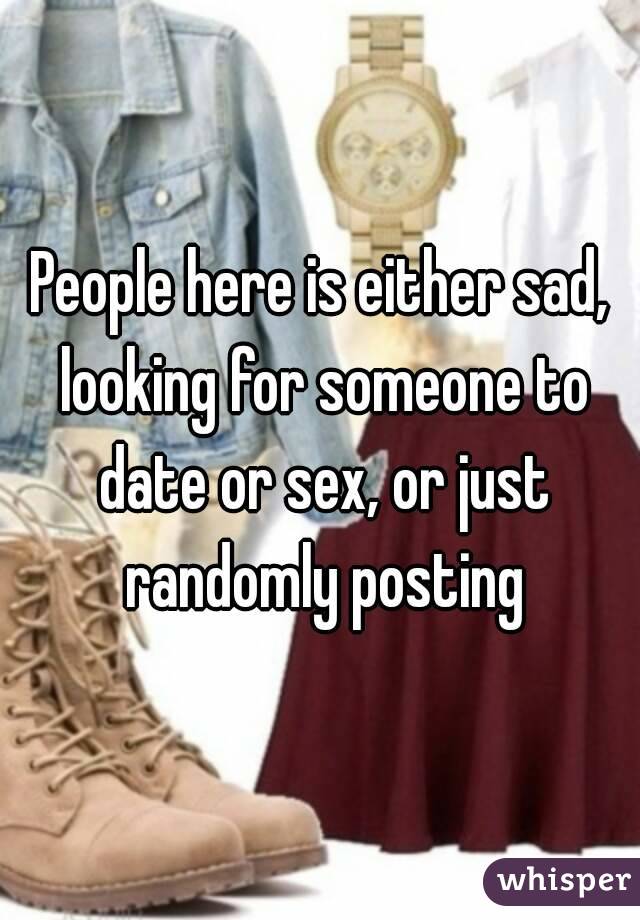 People here is either sad, looking for someone to date or sex, or just randomly posting