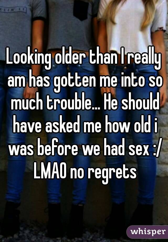 Looking older than I really am has gotten me into so much trouble... He should have asked me how old i was before we had sex :/ LMAO no regrets