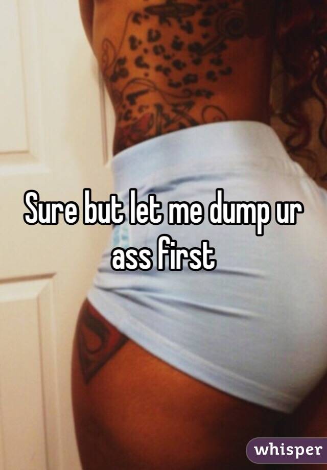 Sure but let me dump ur ass first