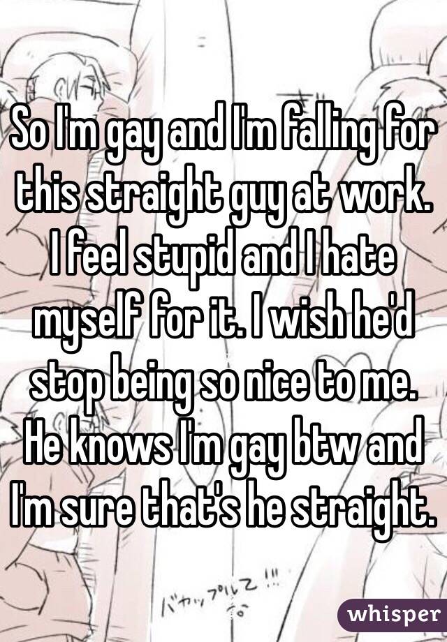 So I'm gay and I'm falling for this straight guy at work. I feel stupid and I hate myself for it. I wish he'd stop being so nice to me. He knows I'm gay btw and I'm sure that's he straight.