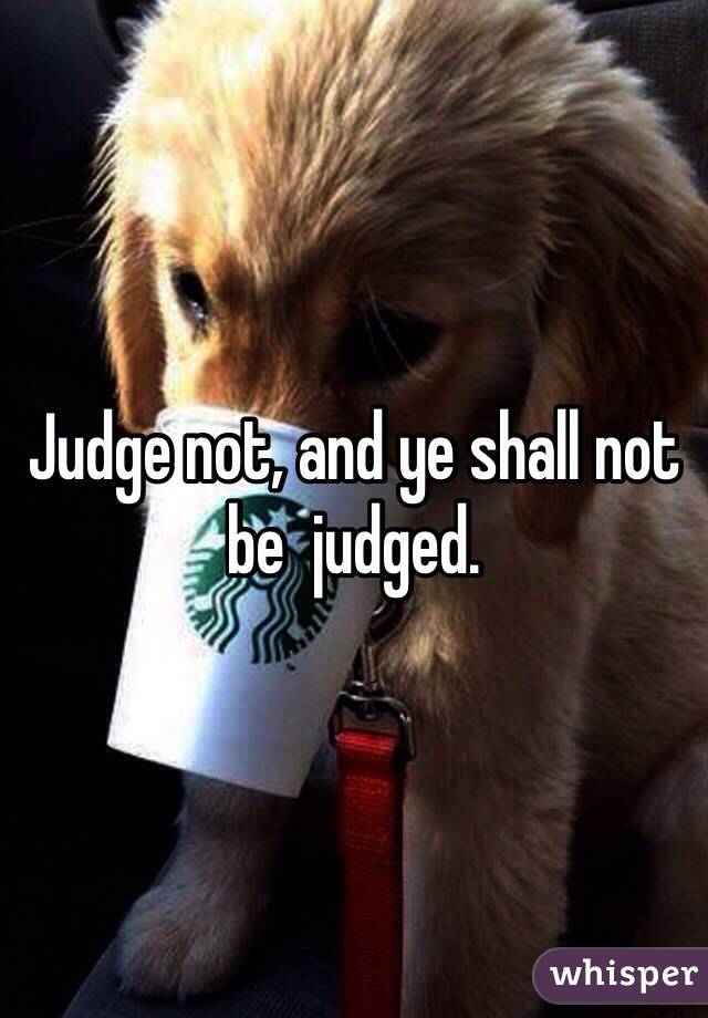 Judge not, and ye shall not be  judged. 