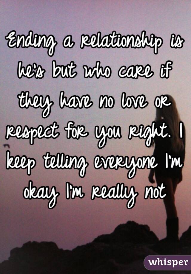 Ending a relationship is he's but who care if they have no love or respect for you right. I keep telling everyone I'm okay I'm really not