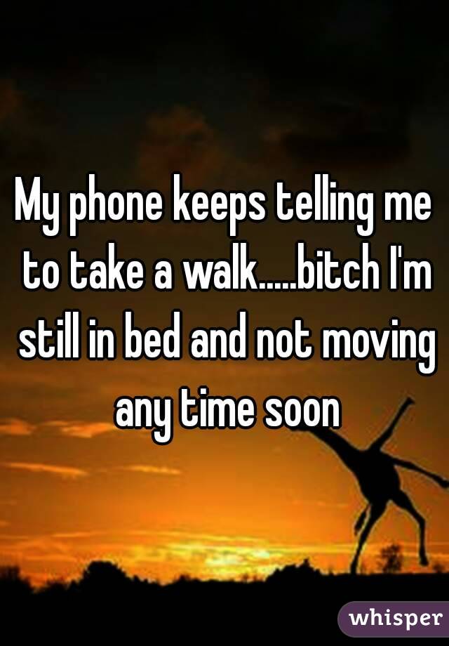 My phone keeps telling me to take a walk.....bitch I'm still in bed and not moving any time soon