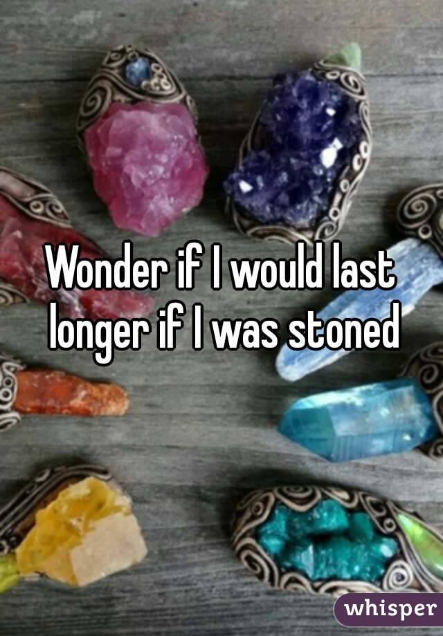 Wonder if I would last longer if I was stoned