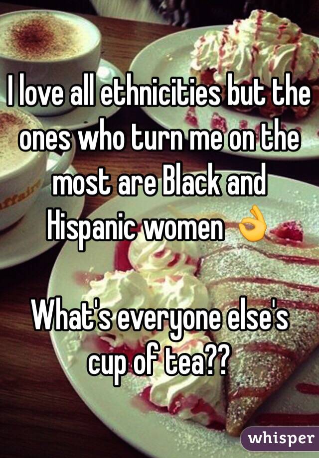 I love all ethnicities but the ones who turn me on the most are Black and Hispanic women 👌 

What's everyone else's cup of tea?? 