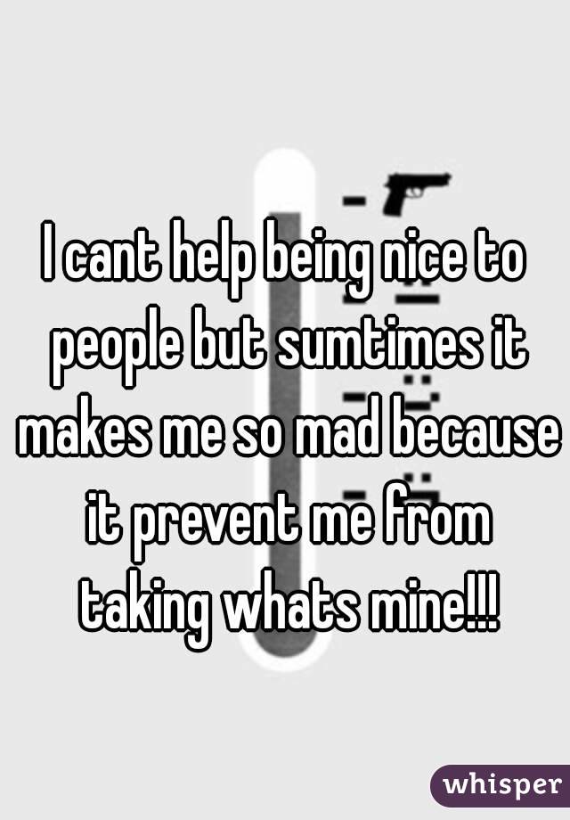 I cant help being nice to people but sumtimes it makes me so mad because it prevent me from taking whats mine!!!