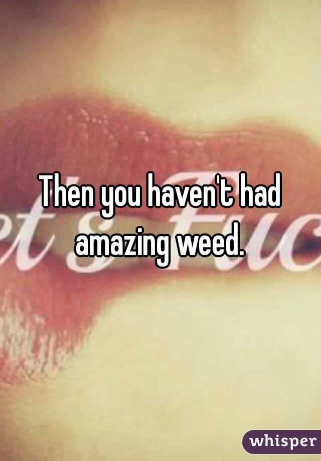 Then you haven't had amazing weed. 