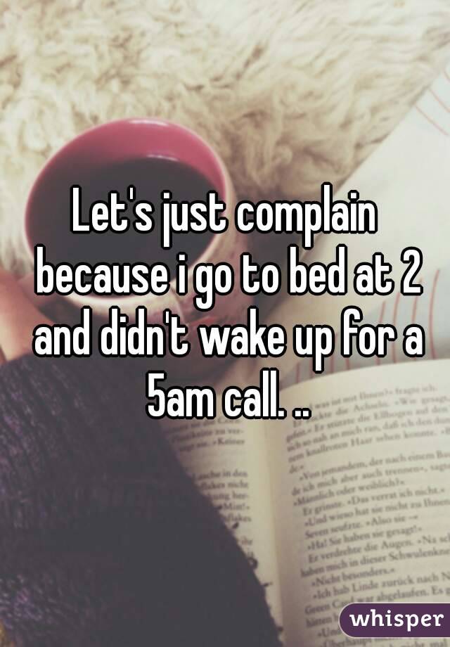 Let's just complain because i go to bed at 2 and didn't wake up for a 5am call. ..