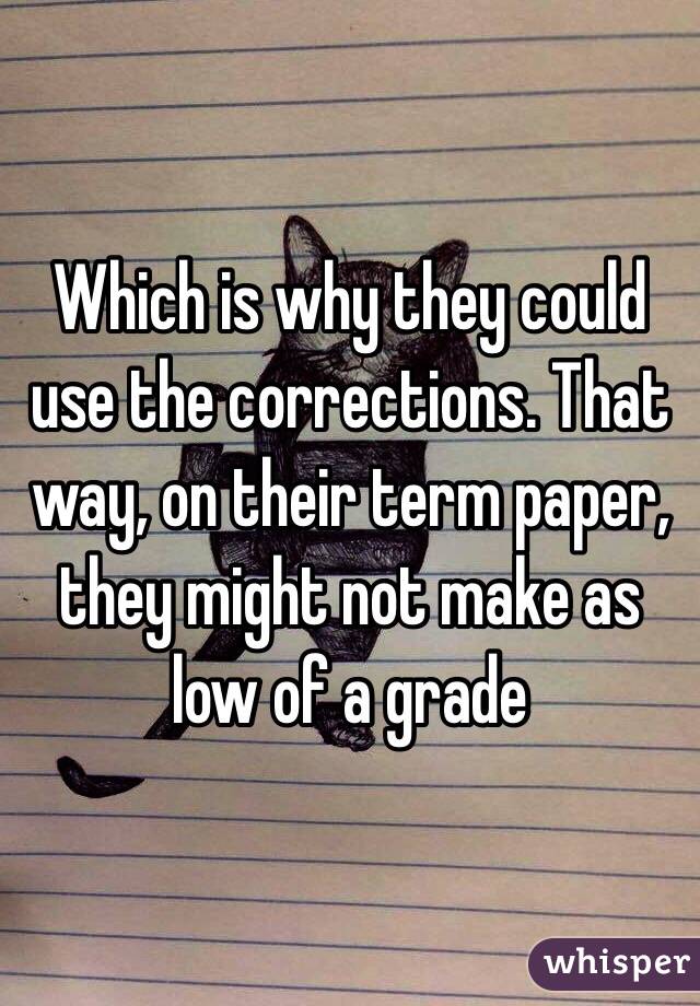 Which is why they could use the corrections. That way, on their term paper, they might not make as low of a grade