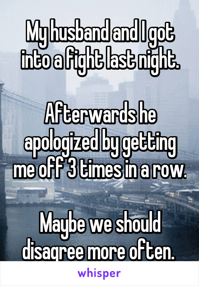My husband and I got into a fight last night.

Afterwards he apologized by getting me off 3 times in a row.

Maybe we should disagree more often. 