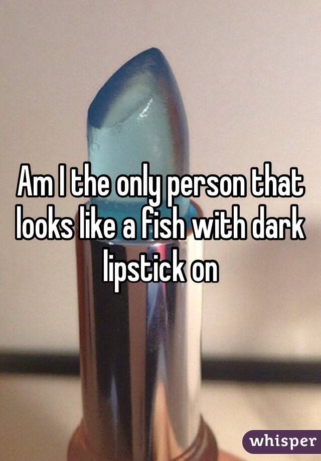 Am I the only person that looks like a fish with dark lipstick on 