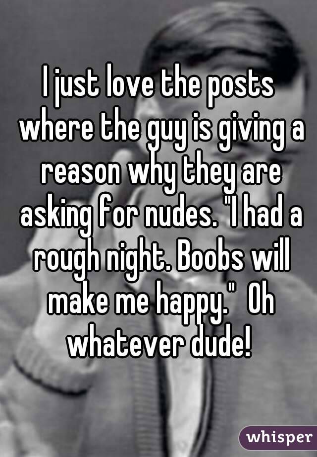 I just love the posts where the guy is giving a reason why they are asking for nudes. "I had a rough night. Boobs will make me happy."  Oh whatever dude! 