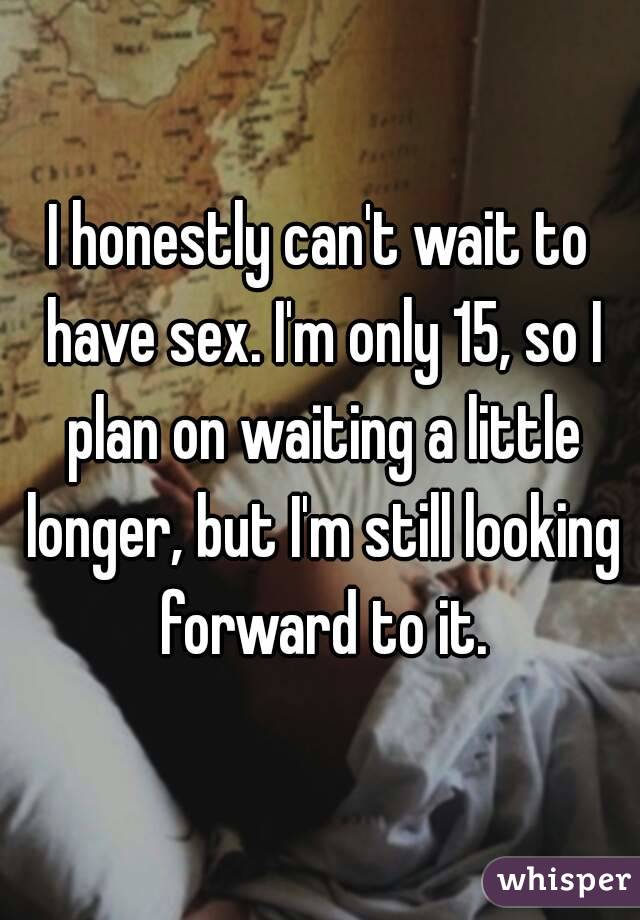 I honestly can't wait to have sex. I'm only 15, so I plan on waiting a little longer, but I'm still looking forward to it.