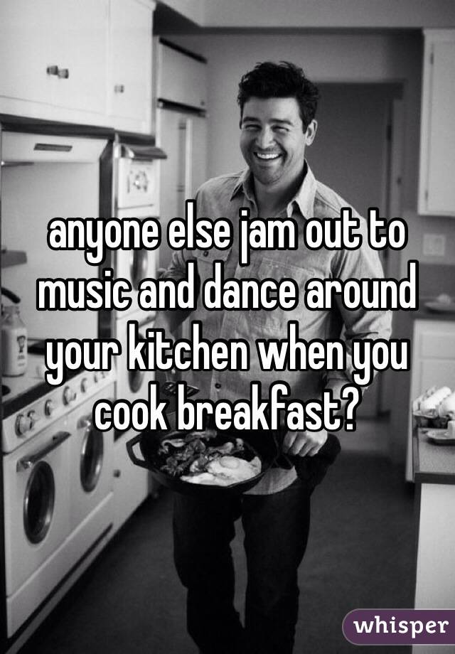 anyone else jam out to music and dance around your kitchen when you cook breakfast?