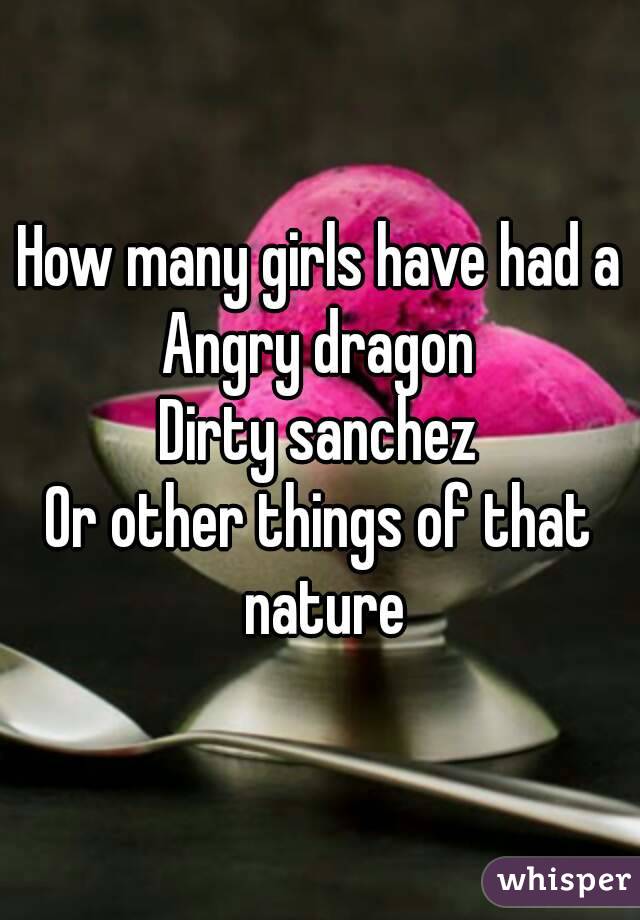 How many girls have had a
Angry dragon
Dirty sanchez
Or other things of that nature