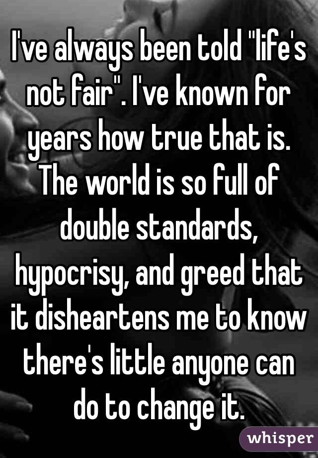 I've always been told "life's not fair". I've known for years how true that is. The world is so full of double standards, hypocrisy, and greed that it disheartens me to know there's little anyone can do to change it.