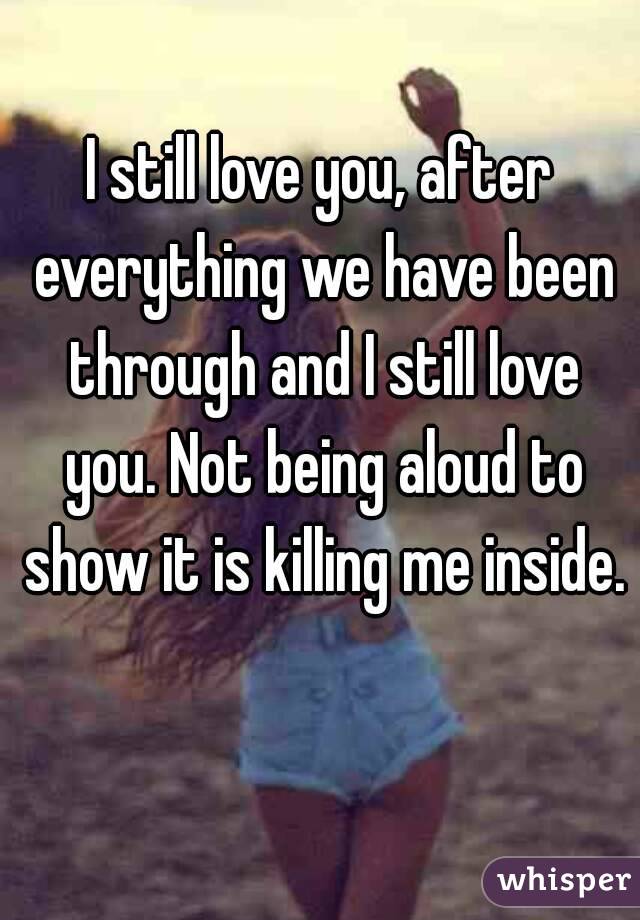 I still love you, after everything we have been through and I still love you. Not being aloud to show it is killing me inside. 