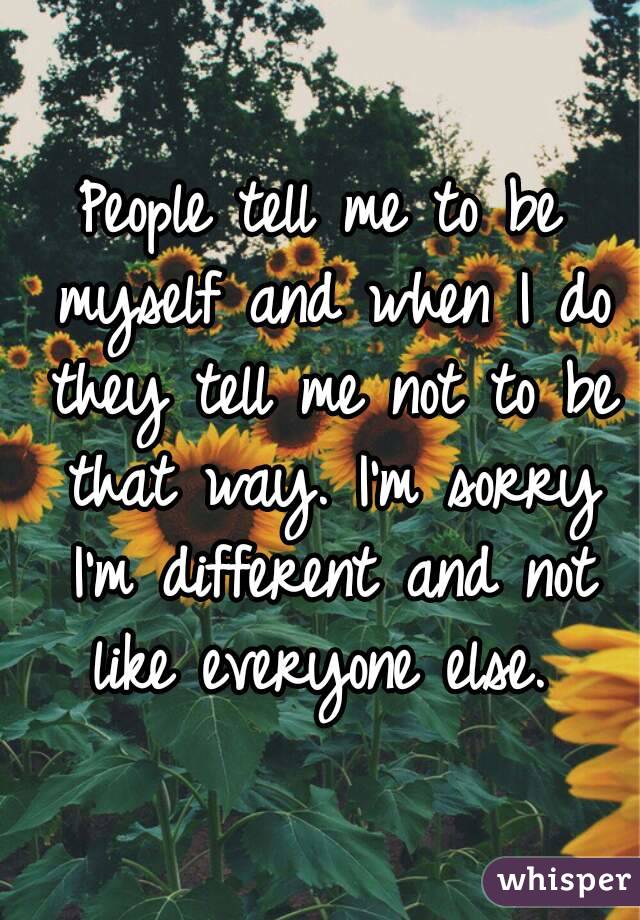 People tell me to be myself and when I do they tell me not to be that way. I'm sorry I'm different and not like everyone else. 