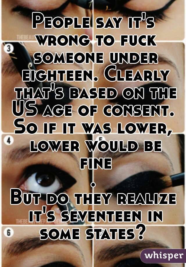 People say it's wrong to fuck someone under eighteen. Clearly that's based on the US age of consent. 
So if it was lower, lower would be fine.
But do they realize it's seventeen in some states? 