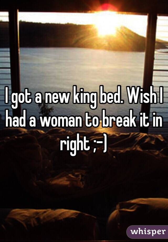 I got a new king bed. Wish I had a woman to break it in right ;-)