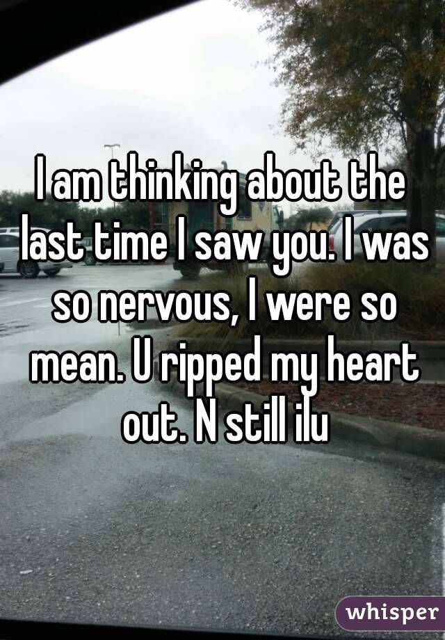 I am thinking about the last time I saw you. I was so nervous, I were so mean. U ripped my heart out. N still ilu