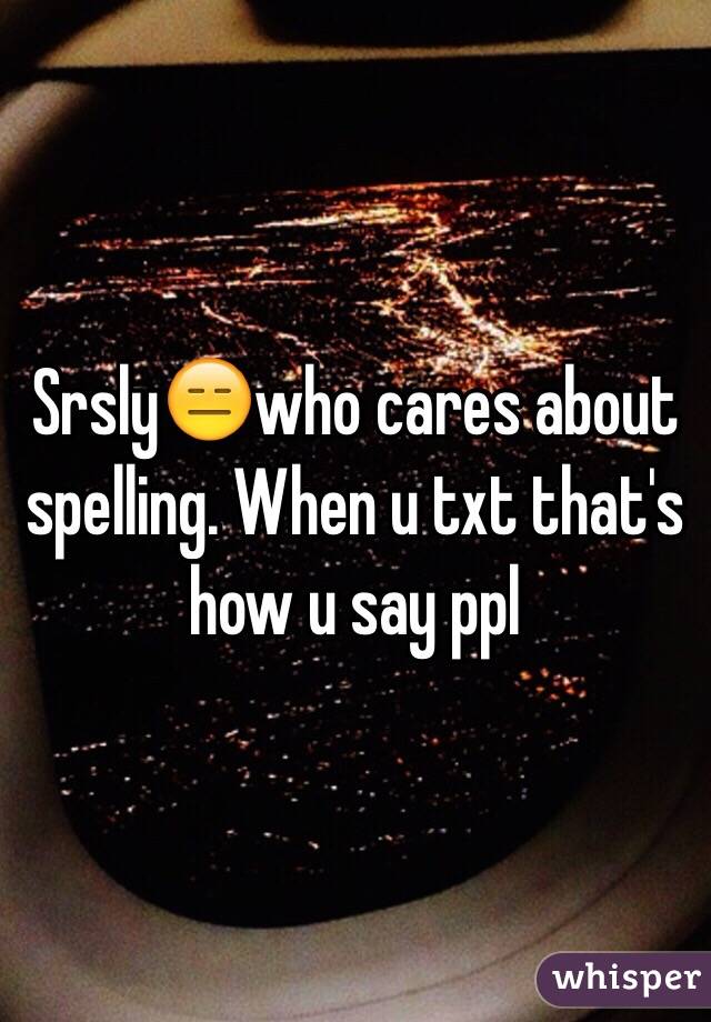 Srsly😑who cares about spelling. When u txt that's how u say ppl