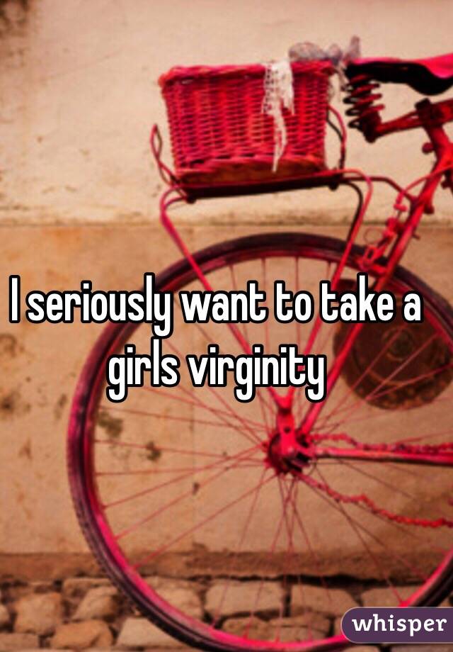 I seriously want to take a girls virginity 