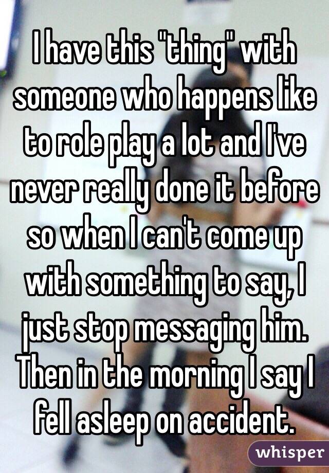 I have this "thing" with someone who happens like to role play a lot and I've never really done it before so when I can't come up with something to say, I just stop messaging him. Then in the morning I say I fell asleep on accident. 