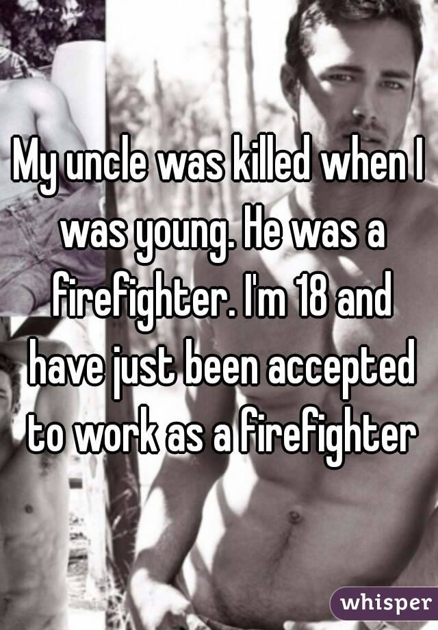 My uncle was killed when I was young. He was a firefighter. I'm 18 and have just been accepted to work as a firefighter