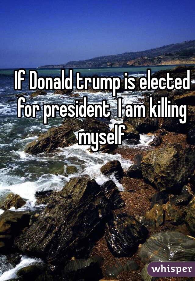 If Donald trump is elected for president  I am killing myself 