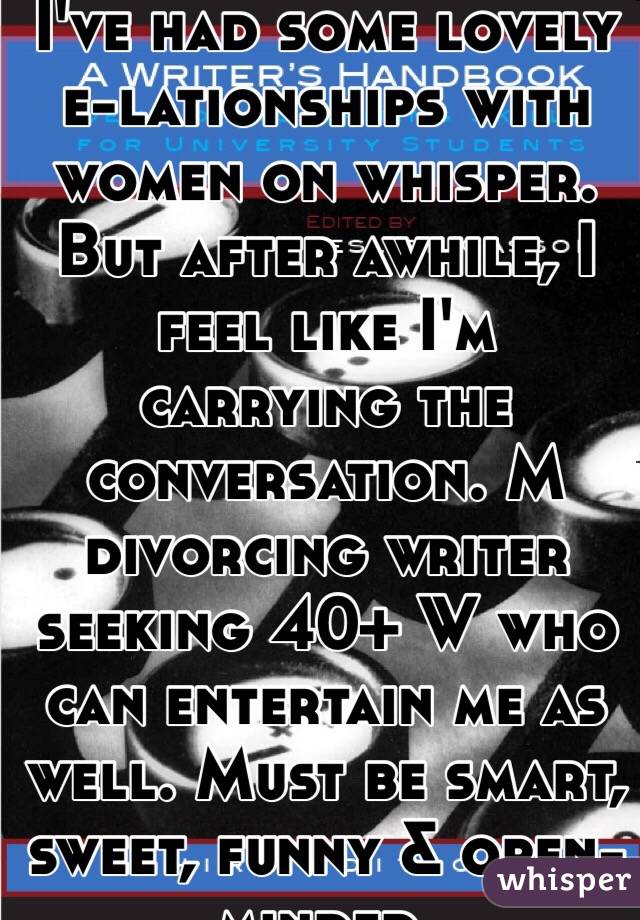 I've had some lovely e-lationships with women on whisper. But after awhile, I feel like I'm carrying the conversation. M divorcing writer seeking 40+ W who can entertain me as well. Must be smart, sweet, funny & open-minded.