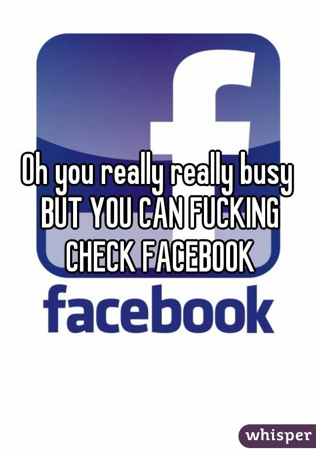 Oh you really really busy BUT YOU CAN FUCKING CHECK FACEBOOK