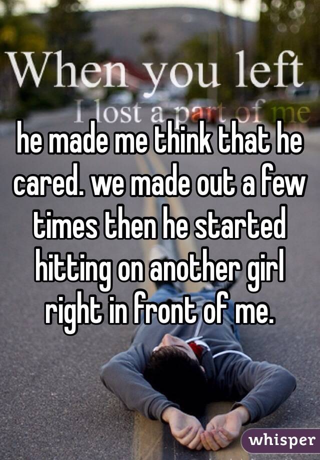 he made me think that he cared. we made out a few times then he started hitting on another girl right in front of me.