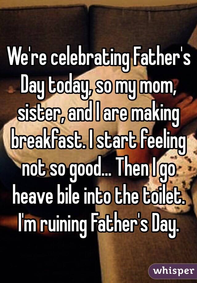 We're celebrating Father's Day today, so my mom, sister, and I are making breakfast. I start feeling not so good... Then I go heave bile into the toilet. I'm ruining Father's Day. 