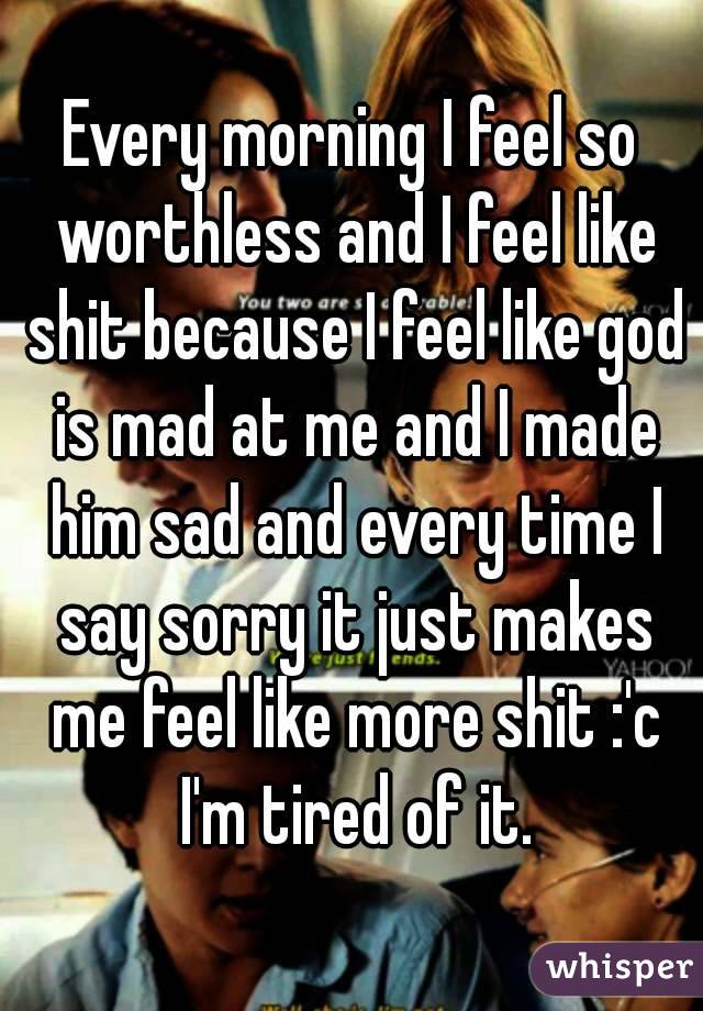 Every morning I feel so worthless and I feel like shit because I feel like god is mad at me and I made him sad and every time I say sorry it just makes me feel like more shit :'c I'm tired of it.