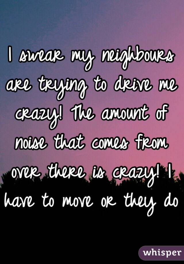 I swear my neighbours are trying to drive me crazy! The amount of noise that comes from over there is crazy! I have to move or they do